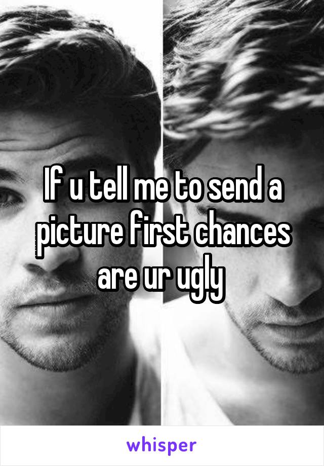 If u tell me to send a picture first chances are ur ugly 