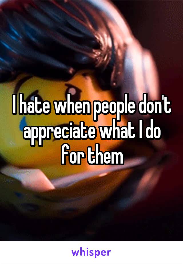 I hate when people don't appreciate what I do for them