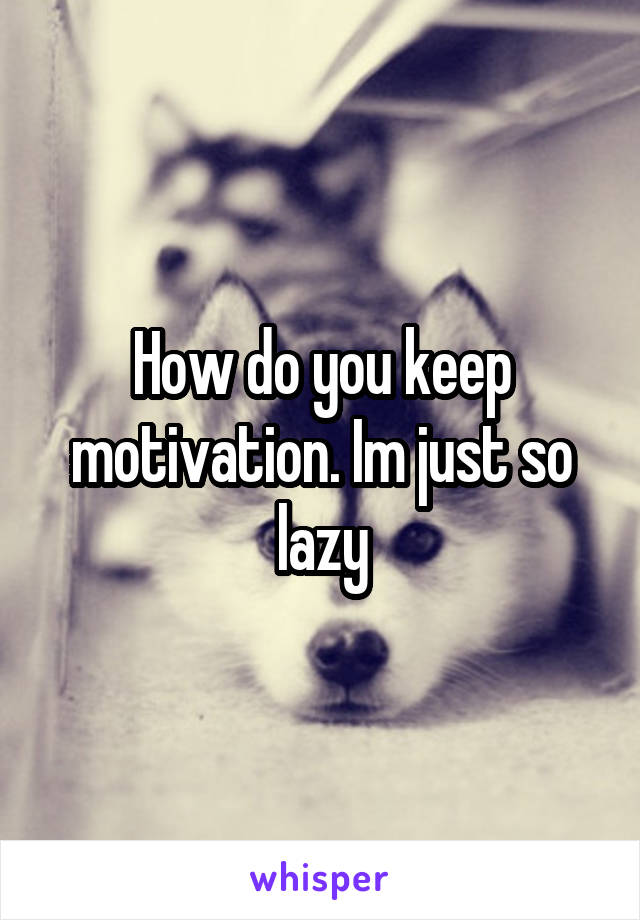 How do you keep motivation. Im just so lazy