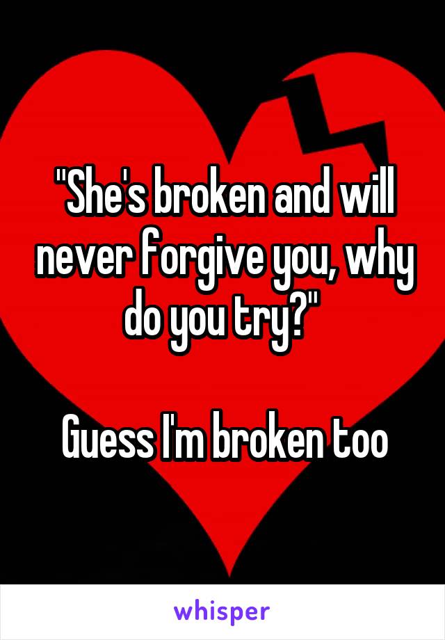 "She's broken and will never forgive you, why do you try?" 

Guess I'm broken too