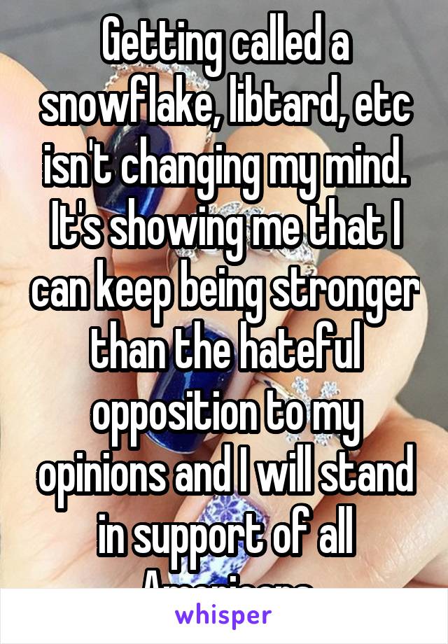 Getting called a snowflake, libtard, etc isn't changing my mind. It's showing me that I can keep being stronger than the hateful opposition to my opinions and I will stand in support of all Americans