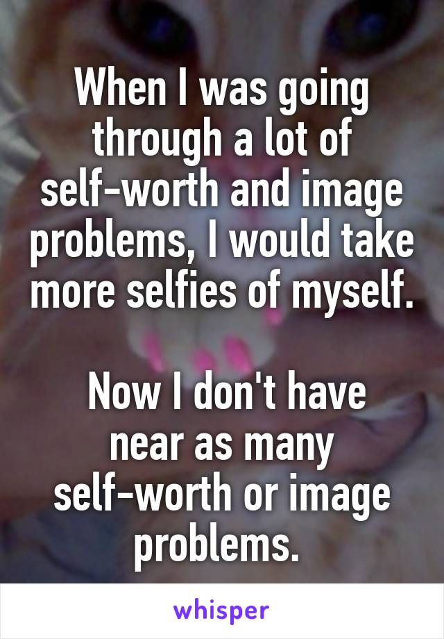 When I was going through a lot of self-worth and image problems, I would take more selfies of myself.

 Now I don't have near as many self-worth or image problems. 