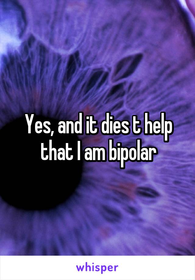 Yes, and it dies t help that I am bipolar