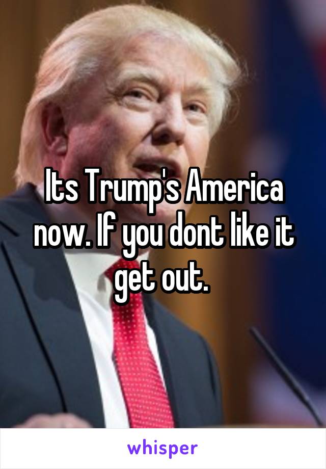 Its Trump's America now. If you dont like it get out. 