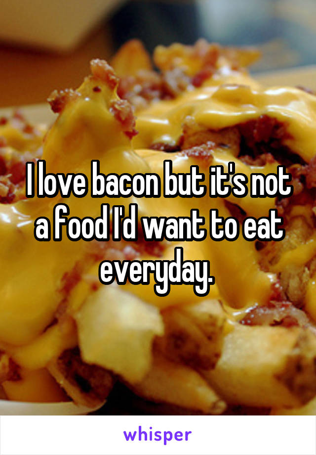 I love bacon but it's not a food I'd want to eat everyday. 