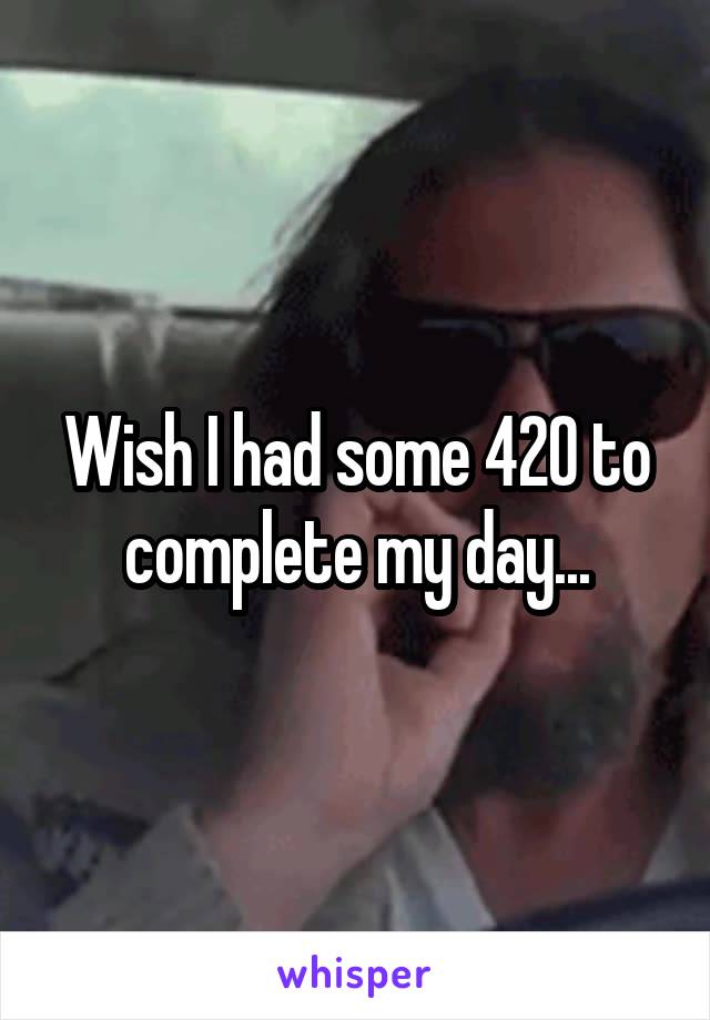 Wish I had some 420 to complete my day...