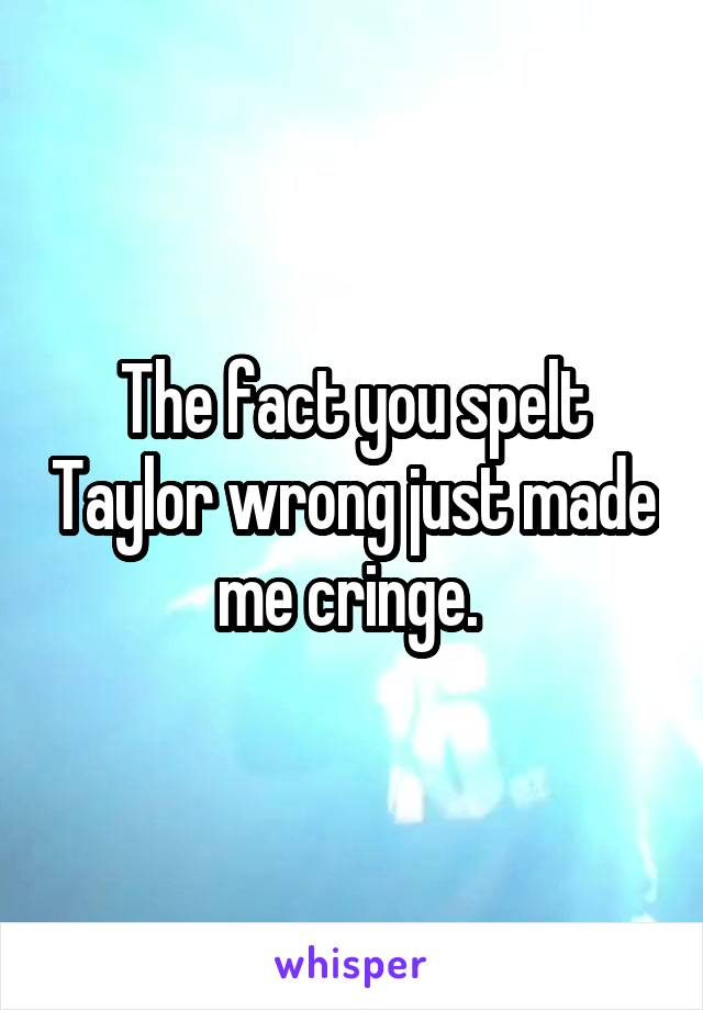 The fact you spelt Taylor wrong just made me cringe. 