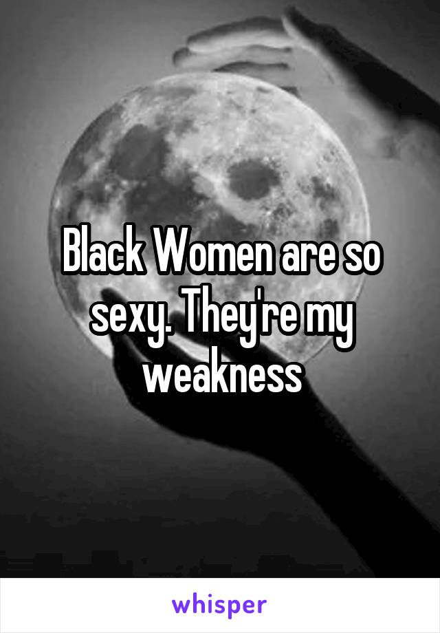 Black Women are so sexy. They're my weakness