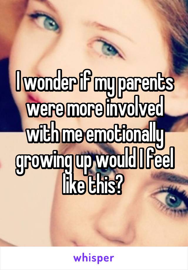 I wonder if my parents were more involved with me emotionally growing up would I feel like this? 