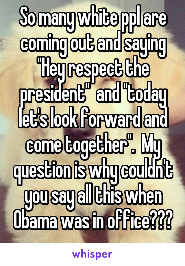 So many white ppl are coming out and saying "Hey respect the president"  and "today let's look forward and come together".  My question is why couldn't you say all this when Obama was in office??? 