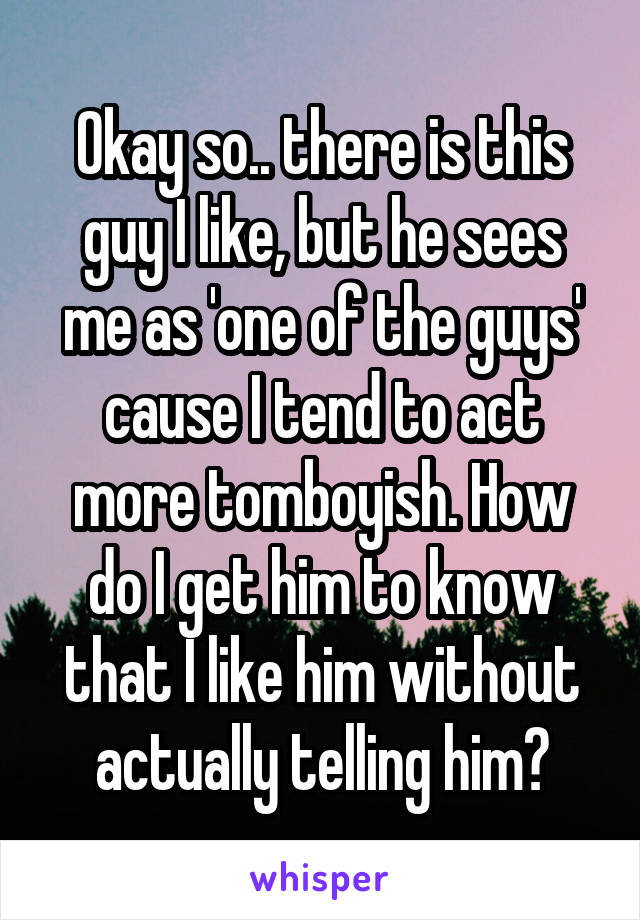 Okay so.. there is this guy I like, but he sees me as 'one of the guys' cause I tend to act more tomboyish. How do I get him to know that I like him without actually telling him?