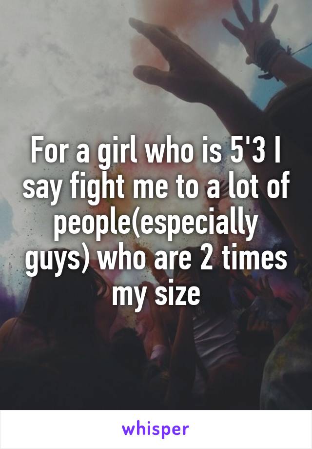 For a girl who is 5'3 I say fight me to a lot of people(especially guys) who are 2 times my size