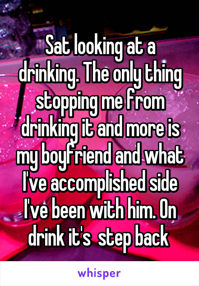 Sat looking at a drinking. The only thing stopping me from drinking it and more is my boyfriend and what I've accomplished side I've been with him. On drink it's  step back 