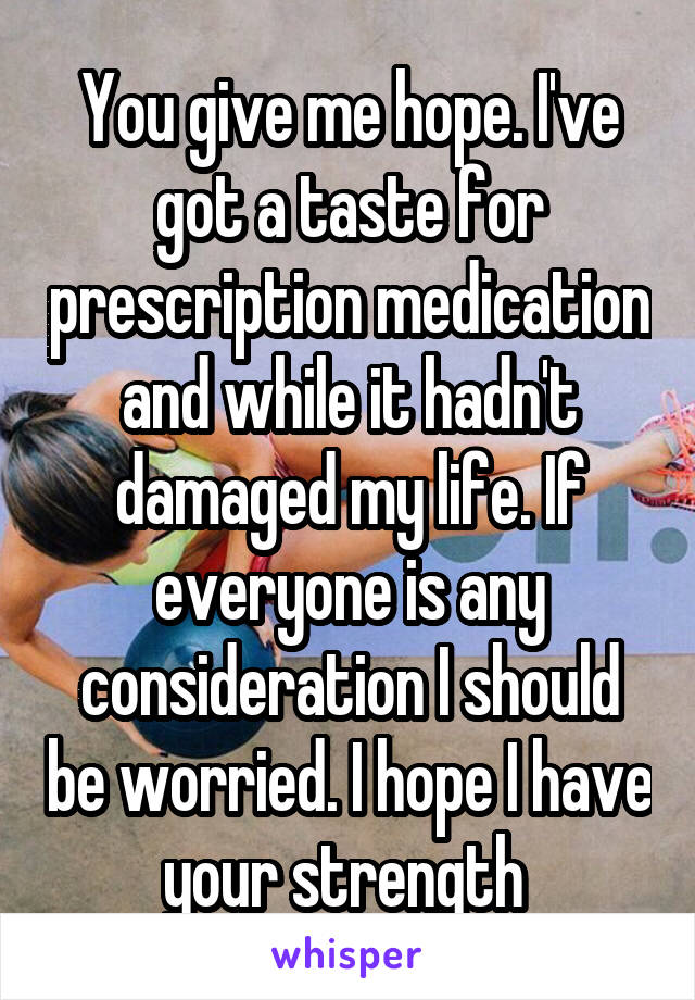 You give me hope. I've got a taste for prescription medication and while it hadn't damaged my life. If everyone is any consideration I should be worried. I hope I have your strength 