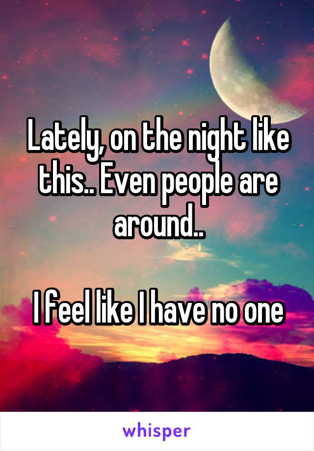 Lately, on the night like this.. Even people are around..

I feel like I have no one