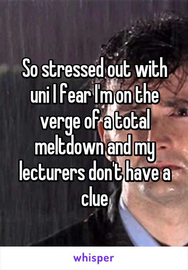 So stressed out with uni I fear I'm on the verge of a total meltdown and my lecturers don't have a clue