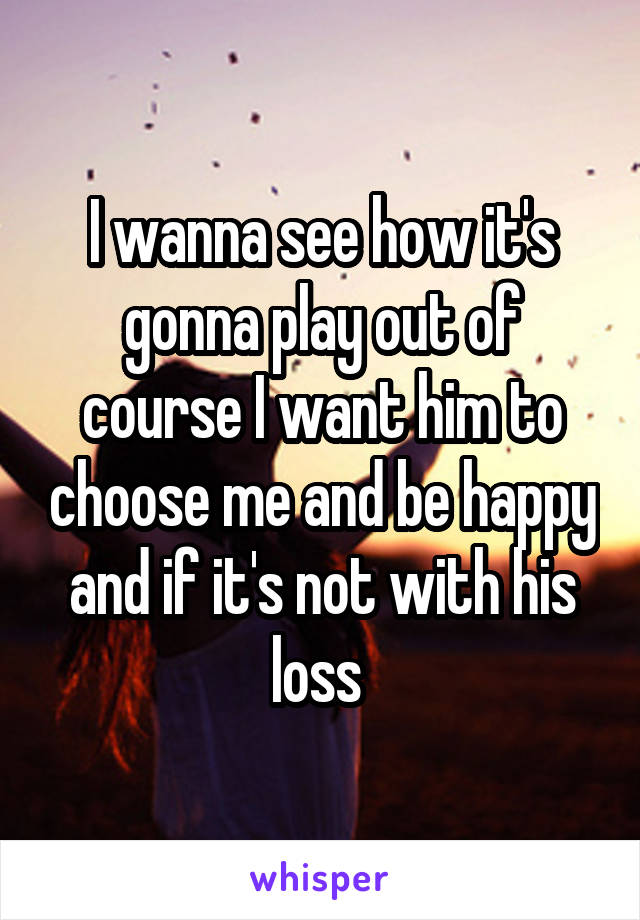 I wanna see how it's gonna play out of course I want him to choose me and be happy and if it's not with his loss 