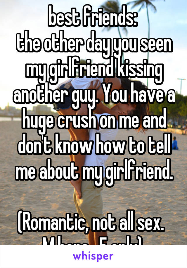 best friends: 
the other day you seen my girlfriend kissing another guy. You have a huge crush on me and don't know how to tell me about my girlfriend.

(Romantic, not all sex.  
M here.  F only).