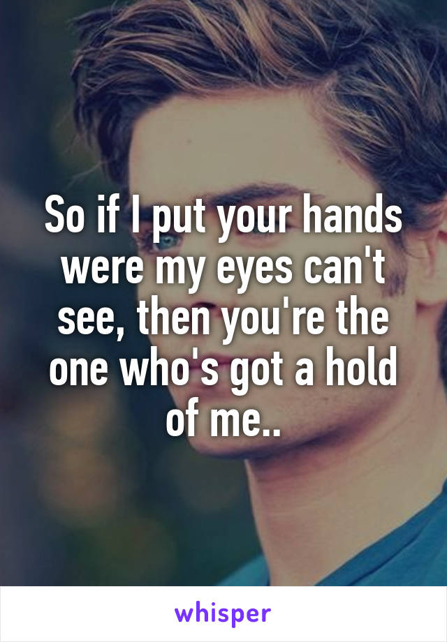 So if I put your hands were my eyes can't see, then you're the one who's got a hold of me..