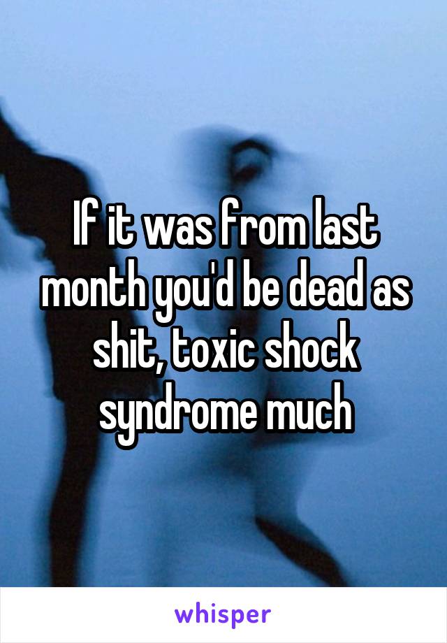 If it was from last month you'd be dead as shit, toxic shock syndrome much