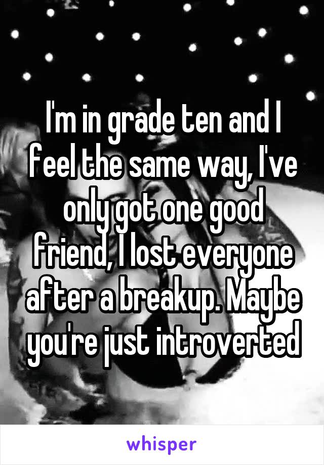 I'm in grade ten and I feel the same way, I've only got one good friend, I lost everyone after a breakup. Maybe you're just introverted