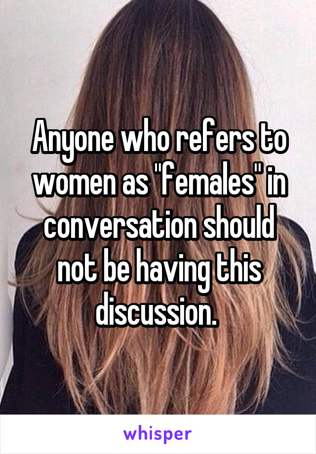 Anyone who refers to women as "females" in conversation should not be having this discussion. 