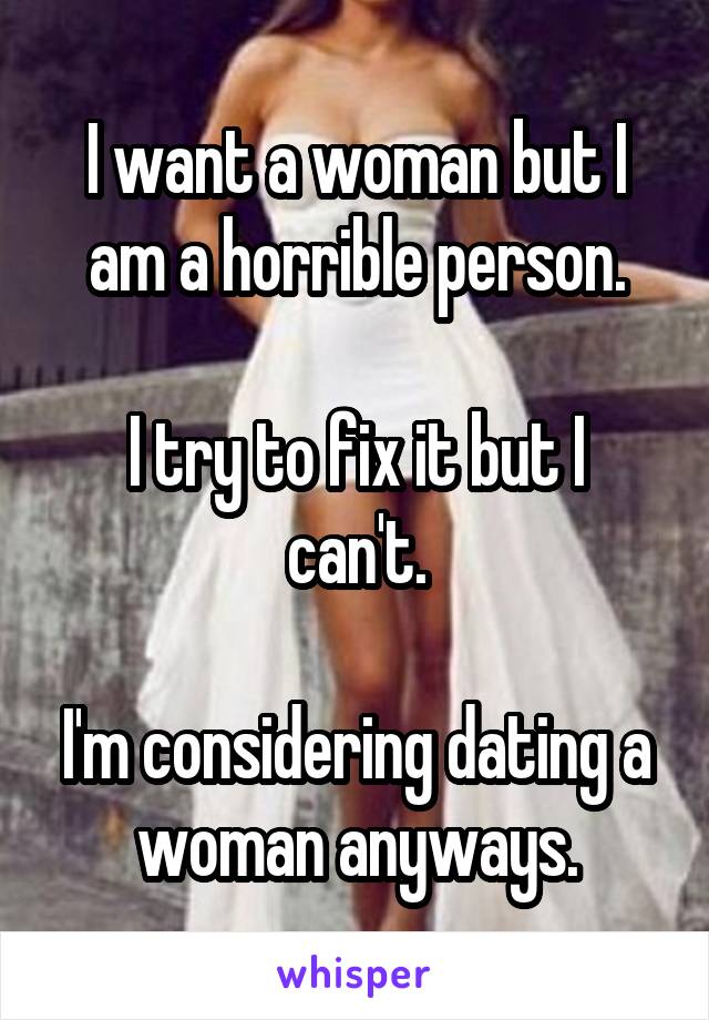 I want a woman but I am a horrible person.

I try to fix it but I can't.

I'm considering dating a woman anyways.