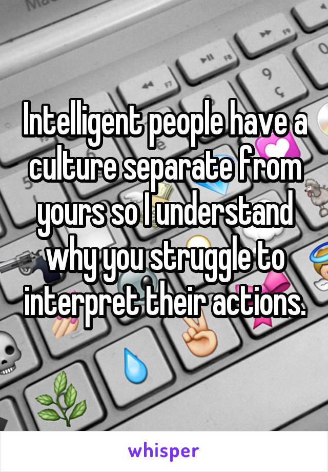 Intelligent people have a culture separate from yours so I understand why you struggle to interpret their actions. 