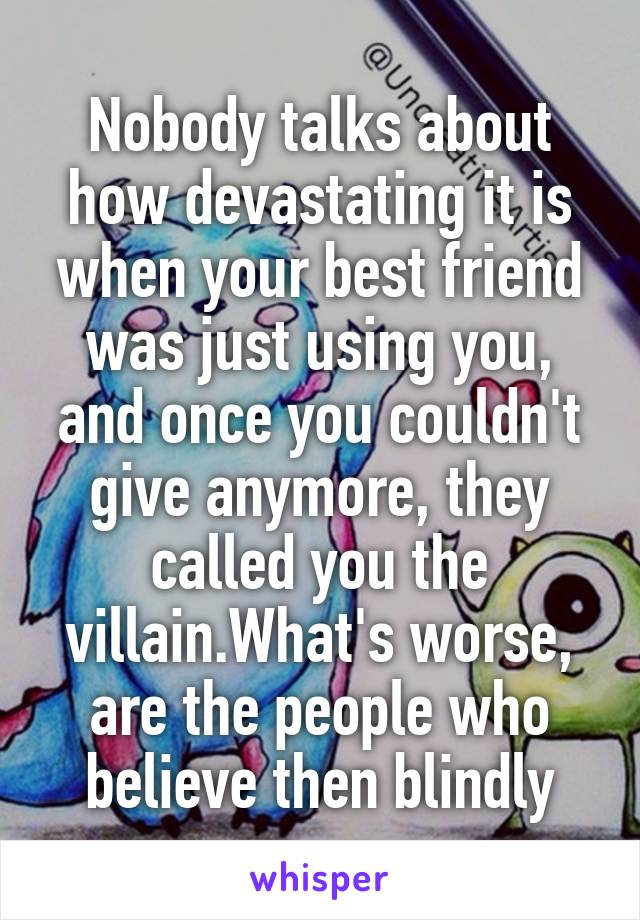 Nobody talks about how devastating it is when your best friend was just using you, and once you couldn't give anymore, they called you the villain.What's worse, are the people who believe then blindly