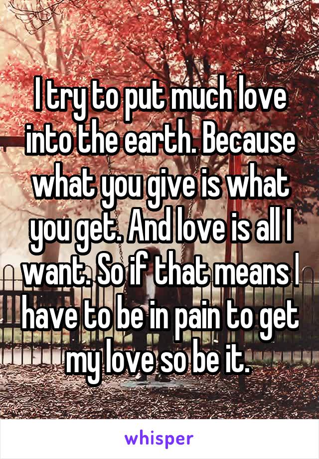 I try to put much love into the earth. Because what you give is what you get. And love is all I want. So if that means I have to be in pain to get my love so be it. 