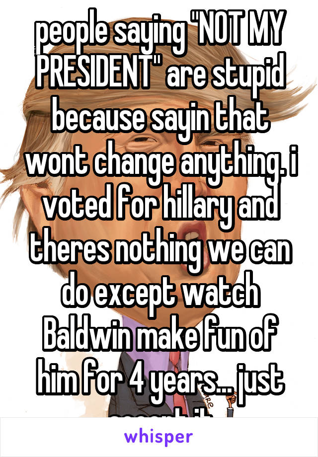 people saying "NOT MY PRESIDENT" are stupid because sayin that wont change anything. i voted for hillary and theres nothing we can do except watch Baldwin make fun of him for 4 years... just accept it