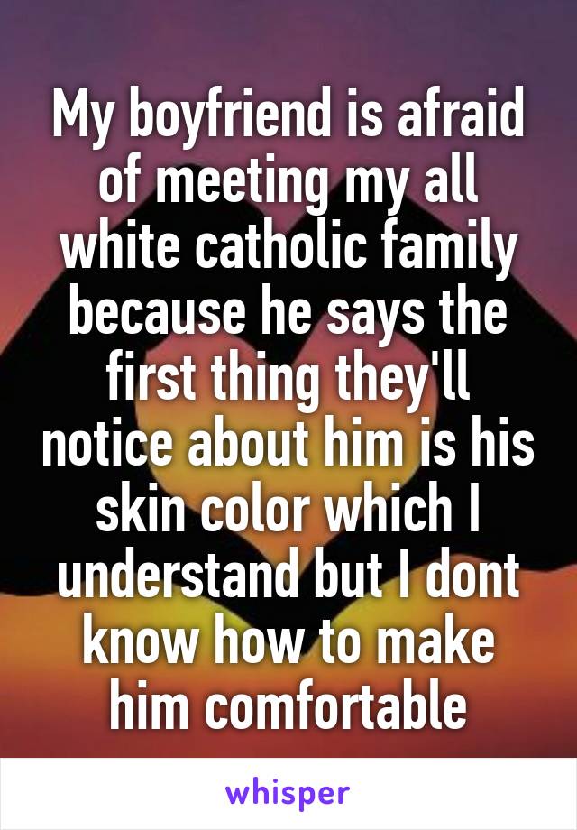 My boyfriend is afraid of meeting my all white catholic family because he says the first thing they'll notice about him is his skin color which I understand but I dont know how to make him comfortable