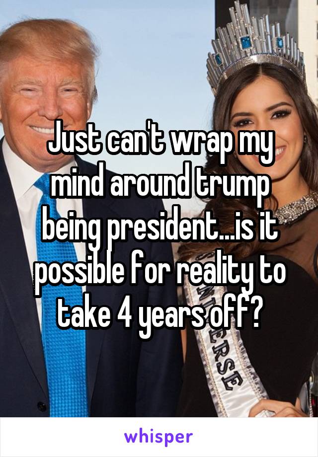 Just can't wrap my mind around trump being president...is it possible for reality to take 4 years off?