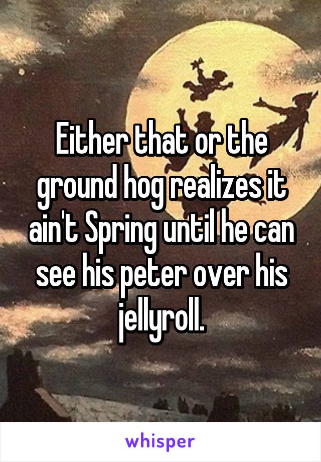 Either that or the ground hog realizes it ain't Spring until he can see his peter over his jellyroll.