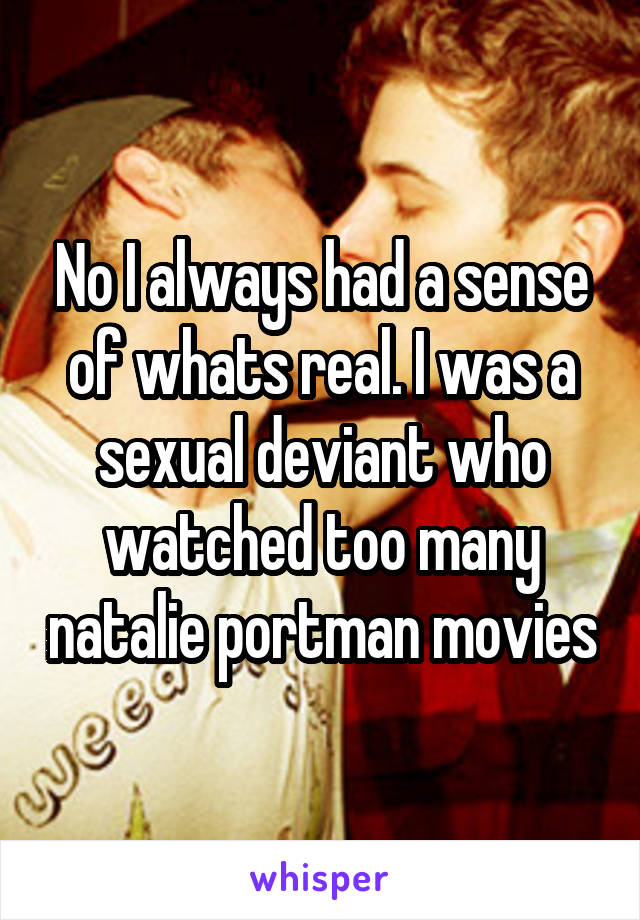 No I always had a sense of whats real. I was a sexual deviant who watched too many natalie portman movies