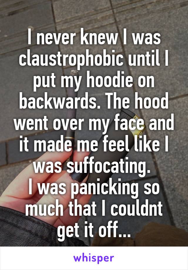 I never knew I was claustrophobic until I put my hoodie on backwards. The hood went over my face and it made me feel like I was suffocating. 
I was panicking so much that I couldnt get it off...