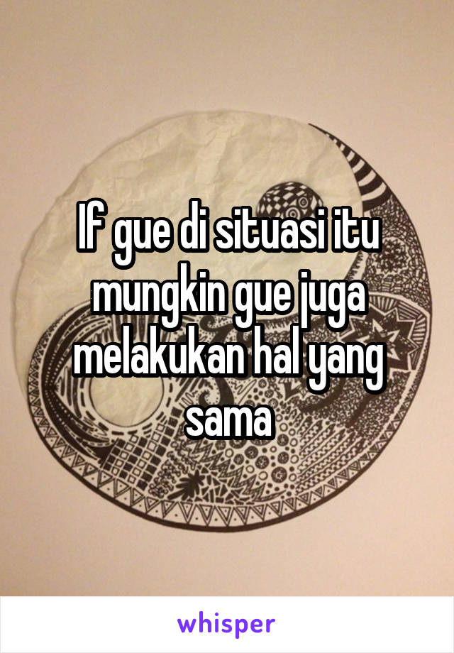 If gue di situasi itu mungkin gue juga melakukan hal yang sama