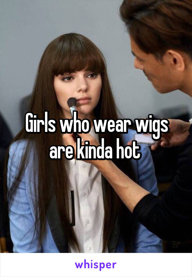 Girls who wear wigs are kinda hot 