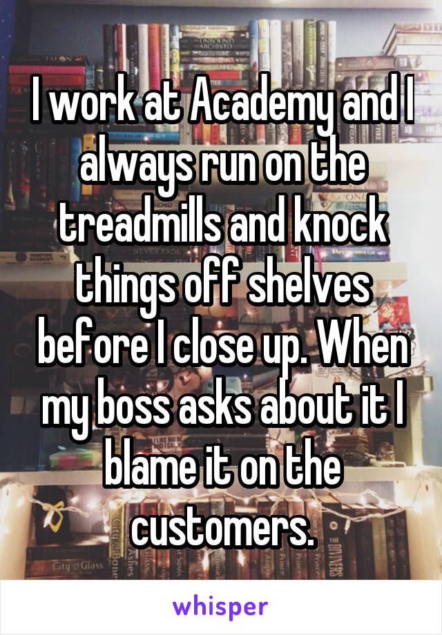 I work at Academy and I always run on the treadmills and knock things off shelves before I close up. When my boss asks about it I blame it on the customers.