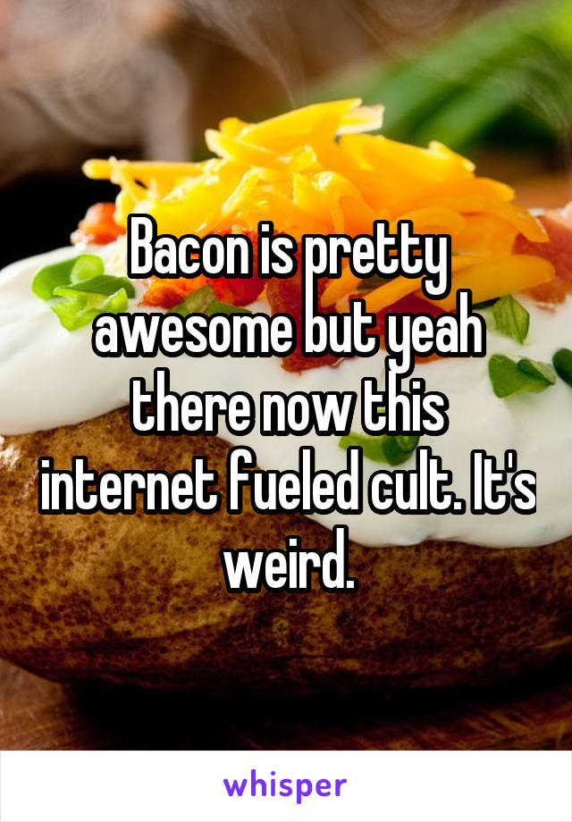 Bacon is pretty awesome but yeah there now this internet fueled cult. It's weird.