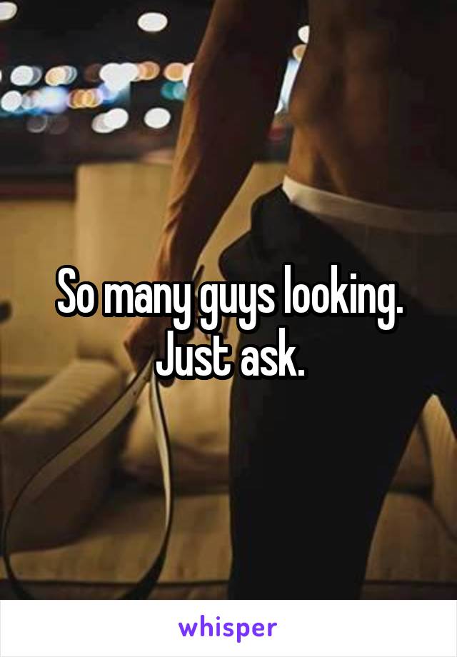 So many guys looking. Just ask.