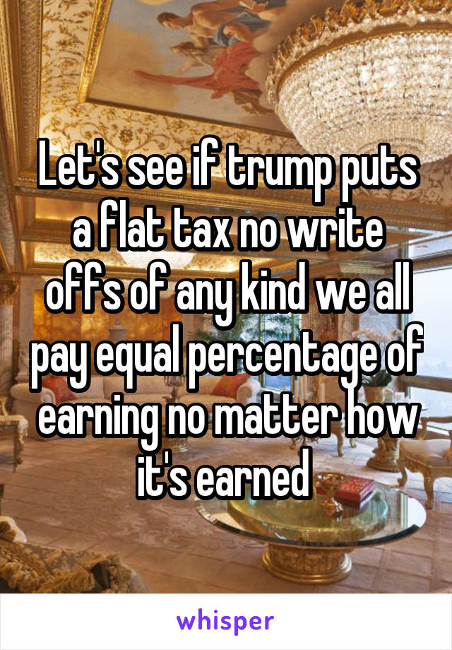 Let's see if trump puts a flat tax no write offs of any kind we all pay equal percentage of earning no matter how it's earned 