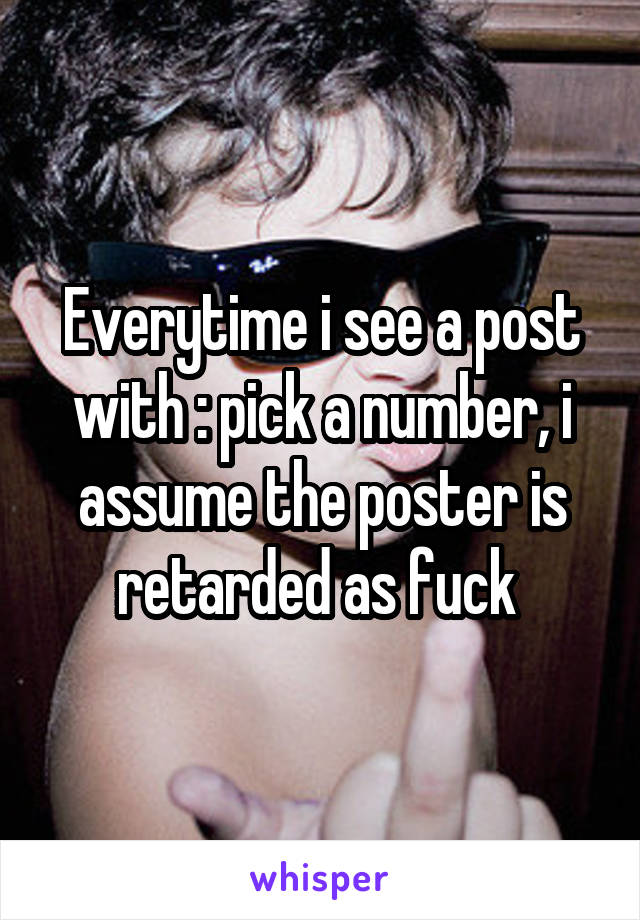 Everytime i see a post with : pick a number, i assume the poster is retarded as fuck 