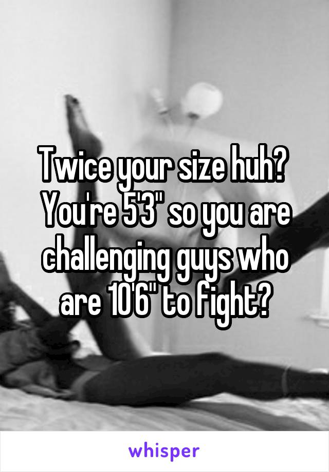 Twice your size huh?  You're 5'3" so you are challenging guys who are 10'6" to fight?