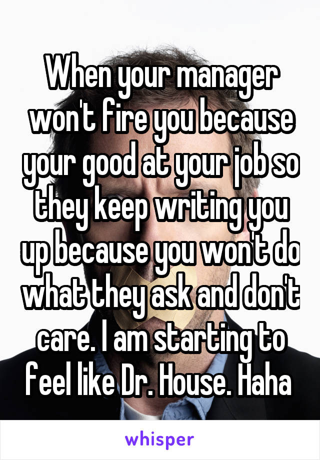 When your manager won't fire you because your good at your job so they keep writing you up because you won't do what they ask and don't care. I am starting to feel like Dr. House. Haha 