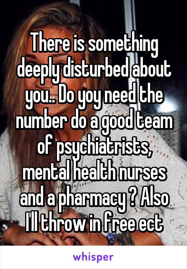 There is something deeply disturbed about you.. Do yoy need the number do a good team of psychiatrists, mental health nurses and a pharmacy ? Also I'll throw in free ect