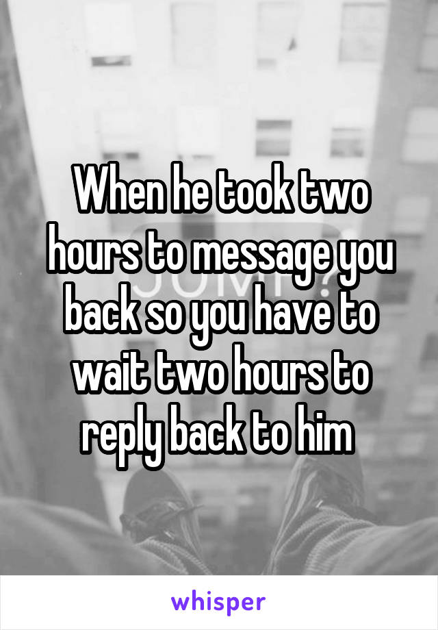 When he took two hours to message you back so you have to wait two hours to reply back to him 