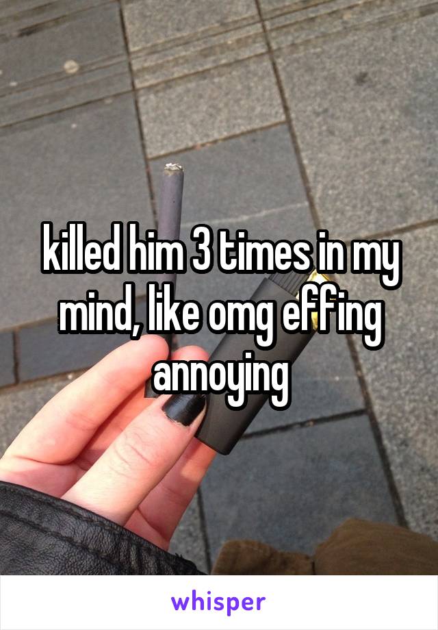 killed him 3 times in my mind, like omg effing annoying