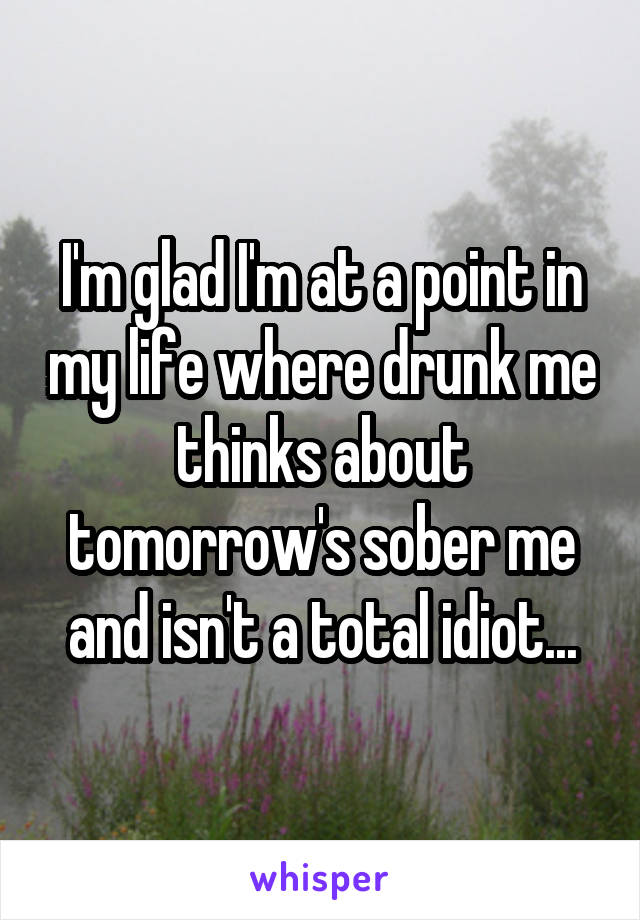 I'm glad I'm at a point in my life where drunk me thinks about tomorrow's sober me and isn't a total idiot...