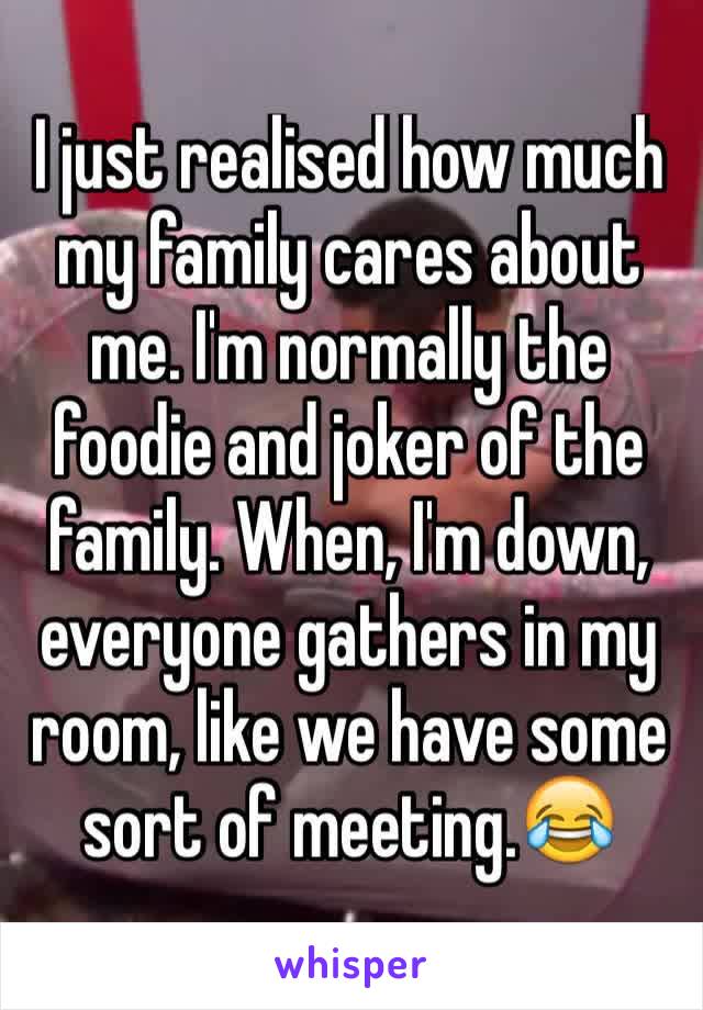 I just realised how much my family cares about me. I'm normally the foodie and joker of the family. When, I'm down, everyone gathers in my room, like we have some sort of meeting.😂